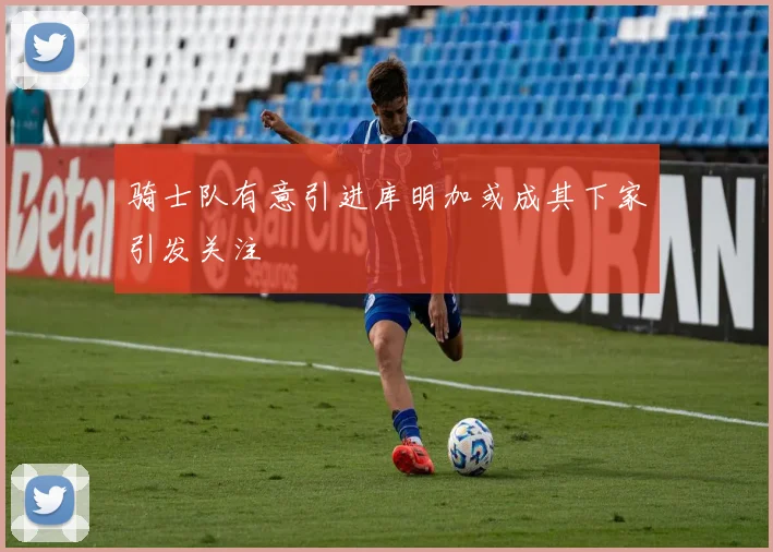 骑士队有意引进库明加或成其下家引发关注