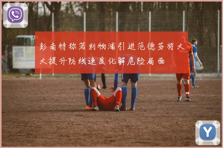 彭南特称若利物浦引进范德芬将大大提升防线速度化解危险局面