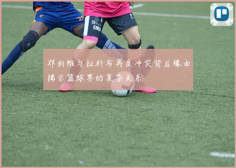 邓利维与拉科布再度冲突背后缘由揭示篮球界的复杂关系