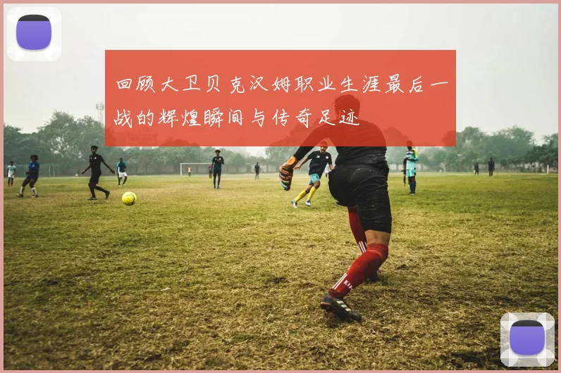 回顾大卫贝克汉姆职业生涯最后一战的辉煌瞬间与传奇足迹