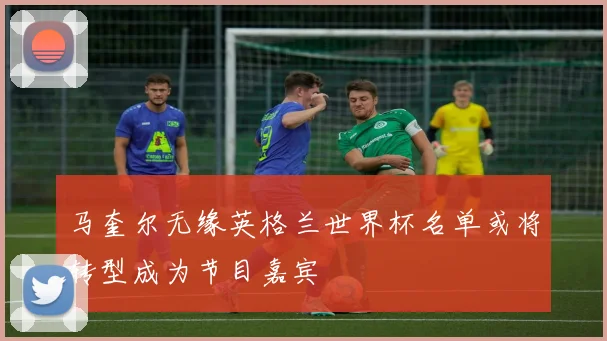 马奎尔无缘英格兰世界杯名单或将转型成为节目嘉宾