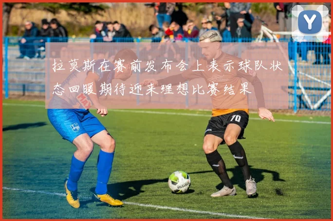 拉莫斯在赛前发布会上表示球队状态回暖期待迎来理想比赛结果