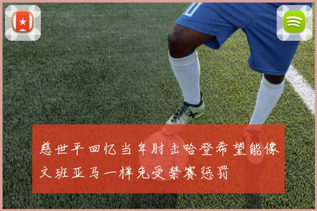 慈世平回忆当年肘击哈登希望能像文班亚马一样免受禁赛惩罚