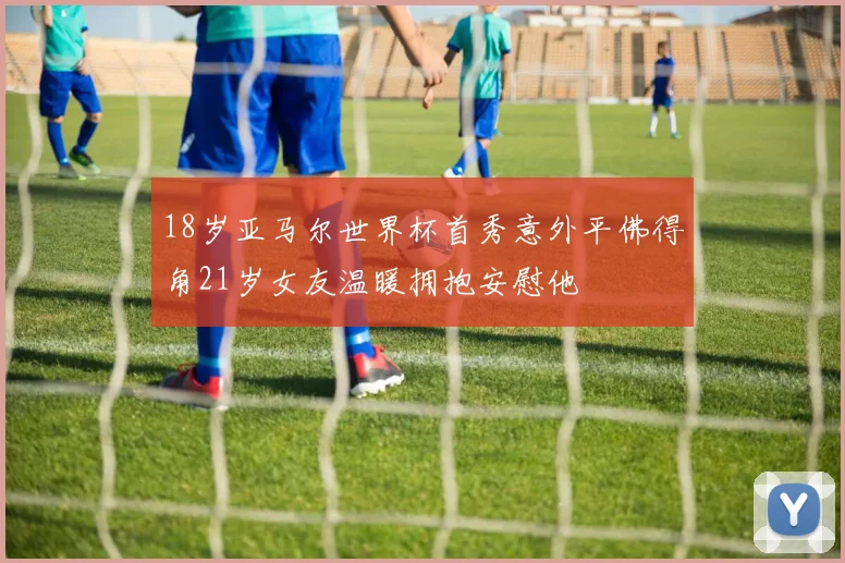 18岁亚马尔世界杯首秀意外平佛得角21岁女友温暖拥抱安慰他