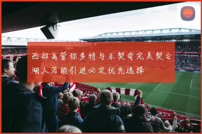 西部高管称多特与东契奇完美契合湖人若能引进必定优先选择
