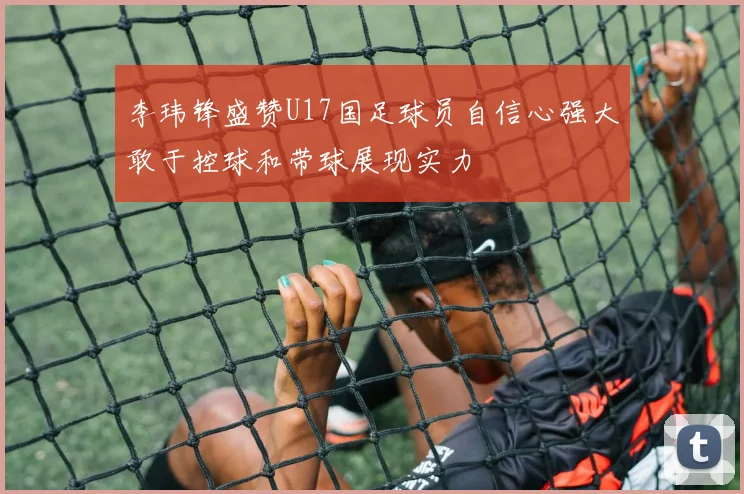 李玮锋盛赞U17国足球员自信心强大敢于控球和带球展现实力