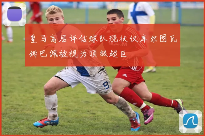 皇马高层评估球队现状仅库尔图瓦姆巴佩被视为顶级超巨