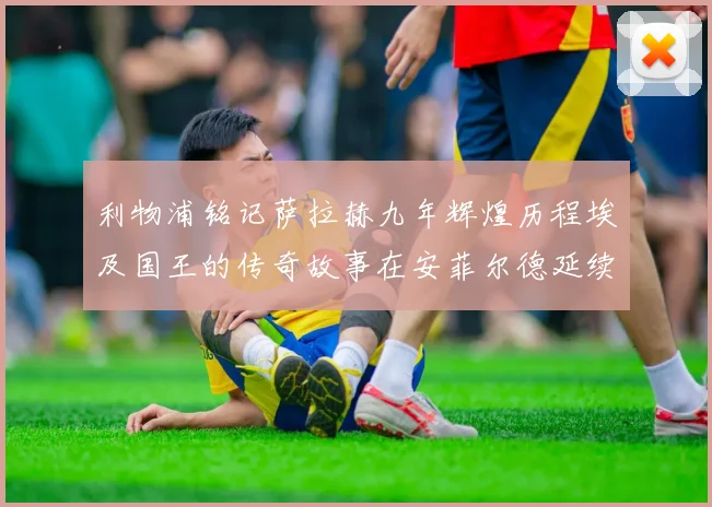 利物浦铭记萨拉赫九年辉煌历程埃及国王的传奇故事在安菲尔德延续