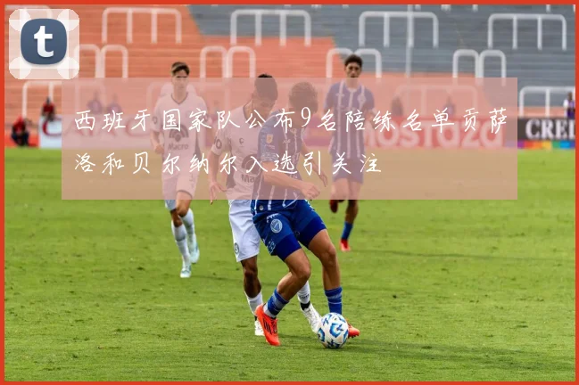 西班牙国家队公布9名陪练名单贡萨洛和贝尔纳尔入选引关注